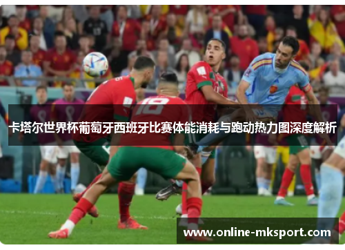 卡塔尔世界杯葡萄牙西班牙比赛体能消耗与跑动热力图深度解析