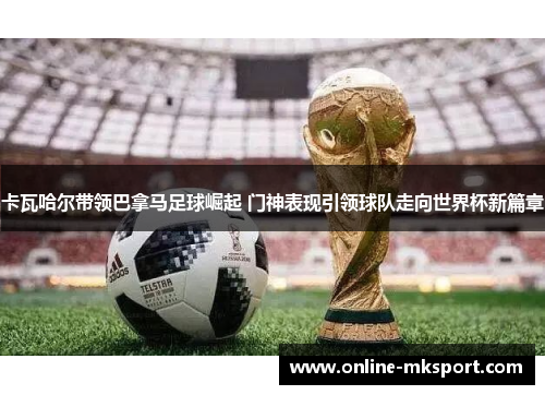 卡瓦哈尔带领巴拿马足球崛起 门神表现引领球队走向世界杯新篇章