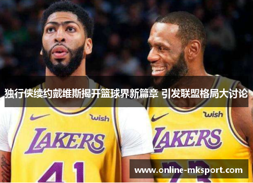 独行侠续约戴维斯揭开篮球界新篇章 引发联盟格局大讨论